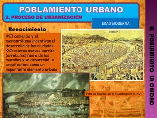 EL  POBLAMIENTO  LA CIUDAD EDAD MODERNA Renacimiento El comercio y el mercantilismo incentivan el desarrollo de las ciudades Crecieron nuevos barrios (arrabales) fuera de las murallas y se desarrolló  la arquitectura como un importante elemento urbano   Prto de Sevilla, en el Guadalquivir s. XVI 