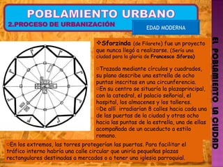 EL  POBLAMIENTO  LA CIUDAD EDAD MODERNA Sforzinda   (de Filarete ) fue un proyecto que nunca llegó a realizarse.  (Sería una ciudad para la gloria de  Francesco Sforza) Trazada mediante círculos y cuadrados, su plano describe una estrella de ocho puntas inscritas en una circunferencia.   En su centro se situaría la plazaprincipal, con la catedral, el palacio señorial, el hospital, los almacenes y los talleres.  De allí  irradiarían 8 calles hacia cada una de las puertas de la ciudad y otras ocho hacia las puntas de la estrella, una de ellas acompañada de un acueducto a estilo romano.  En los extremos, las torres protegerían las puertas. Para facilitar el tráfico interno habría una calle circular que uniría pequeñas plazas rectangulares destinadas a mercados o a tener una iglesia parroquial. 