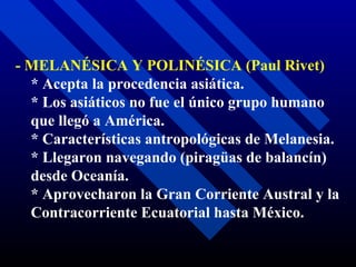 - MELANÉSICA Y POLINÉSICA (Paul Rivet) * Acepta la procedencia asiática. * Los asiáticos no fue el único grupo humano que llegó a América. * Características antropológicas de Melanesia. * Llegaron navegando (piragüas de balancín) desde Oceanía. * Aprovecharon la Gran Corriente Austral y la Contracorriente Ecuatorial hasta México. 