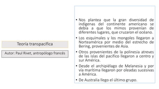 Teoría transpacífica
• Nos plantea que la gran diversidad de
indígenas del continente americano se
debía a que los mimos provenían de
diferentes lugares, que cruzaron el océano.
• Los esquimales y los mongoles llegaron a
Norteamérica por medio del estrecho de
Bering, provenientes de Asia.
• Otros provenientes de la polinesia atreves
de las islas del pacifico llegaron a centro y
sur América.
• Desde el archipiélago de Melanesia y por
vía marítima llegaron por oleadas sucesivas
a América.
• De Australia llego el último grupo.
Autor: Paul Rivet, antropólogo francés
 