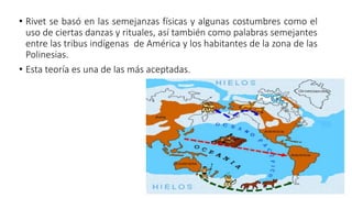 • Rivet se basó en las semejanzas físicas y algunas costumbres como el
uso de ciertas danzas y rituales, así también como palabras semejantes
entre las tribus indígenas de América y los habitantes de la zona de las
Polinesias.
• Esta teoría es una de las más aceptadas.
 
