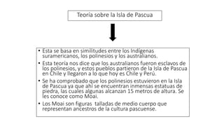 Teoría sobre la Isla de Pascua
• Esta se basa en similitudes entre los Indígenas
suramericanos, los polinesios y los australianos.
• Esta teoría nos dice que los australianos fueron esclavos de
los polinesios, y estos pueblos partieron de la Isla de Pascua
en Chile y llegaron a lo que hoy es Chile y Perú.
• Se ha comprobado que los polinesios estuvieron en la Isla
de Pascua ya que ahí se encuentran inmensas estatuas de
piedra, las cuales algunas alcanzan 15 metros de altura. Se
les conoce como Moai.
• Los Moai son figuras talladas de medio cuerpo que
representan ancestros de la cultura pascuense.
 
