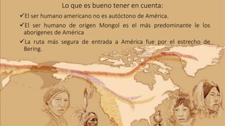 Lo que es bueno tener en cuenta:
El ser humano americano no es autóctono de América.
El ser humano de origen Mongol es el más predominante le los
aborígenes de América
La ruta más segura de entrada a América fue por el estrecho de
Bering.
 