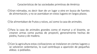 Características de las sociedades primitivas de América
҈Eran nómadas, es decir iban de un lugar a otro en busca de fuentes
de alimentación, y no se asentaban en estos lugares en largos plazos.
҈Se alimentaban de frutos y raíces, así como la caza de animales.
҈Para la caza de animales grandes como el mamut y el bisonte, se
crearon armas como puntas de proyectil, generalmente hechas de
piedra, hueso y de madera.
҈Con la agricultura estas civilizaciones se instalaron en ciertos lugares y
se volvieron sedentarios, lo cual contribuyo a aparición de pequeñas
aldeas o poblados.
 