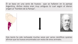 Él se baso en una serie de huesos que se hallaron en la pampa
Argentina, dichos restos eran muy antiguos lo cual según el dieron
origen al “hombre de la Pampa”.
Esta teoría ha sido rechazada muchas veces por varios científicos quienes
afirman que los huesos encontrados son restos de otros animales.
 