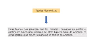 Estas teorías nos plantean que los primeros humanos en poblar el
continente Americano, vinieron de otros lugares fuera de América, en
otras palabras que el Ser Humano no se originó en América.
Teorías Aloctonistas
 