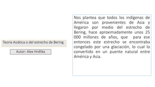 Teoría Asiática o del estrecho de Bering
Nos plantea que todos los indígenas de
América son provenientes de Asia y
llegaron por medio del estrecho de
Bering, hace aproximadamente unos 25
000 millones de años, que para ese
entonces este estrecho se encontraba
congelado por una glaciación, lo cual lo
convertido en un puente natural entre
América y Asia.
Autor: Alex Hrdlika
 