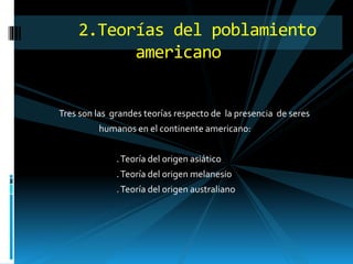 Tres son las grandes teorías respecto de la presencia de seres
humanos en el continente americano:
.Teoría del origen asiático
.Teoría del origen melanesio
.Teoría del origen australiano
2.Teorías del poblamiento
americano
 
