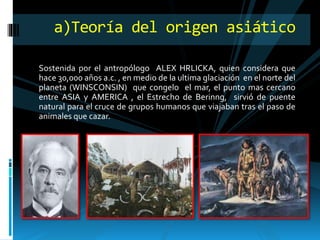 Sostenida por el antropólogo ALEX HRLICKA, quien considera que
hace 30,000 años a.c. , en medio de la ultima glaciación en el norte del
planeta (WINSCONSIN) que congelo el mar, el punto mas cercano
entre ASIA y AMERICA , el Estrecho de Berinng, sirvió de puente
natural para el cruce de grupos humanos que viajaban tras el paso de
animales que cazar.
a)Teoría del origen asiático
 