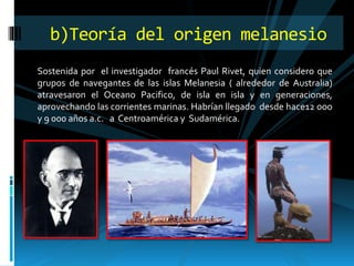 Sostenida por el investigador francés Paul Rivet, quien considero que
grupos de navegantes de las islas Melanesia ( alrededor de Australia)
atravesaron el Oceano Pacifico, de isla en isla y en generaciones,
aprovechando las corrientes marinas. Habrían llegado desde hace12 ooo
y 9 000 años a.c. a Centroamérica y Sudamérica.
b)Teoría del origen melanesio
 