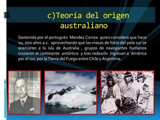 Sostenida por el portugués Mendez Correa quien considero que hace
20, ooo años a.c. aprovechando que las masas de hielo del polo sur se
acercaron a la isla de Australia , grupos de navegantes humanos
cruzaron al continente antártico y tras rodearlo ingresan a América
por el sur, por laTierra del Fuego entre Chile y Argentina.
c)Teoría del origen
australiano
 