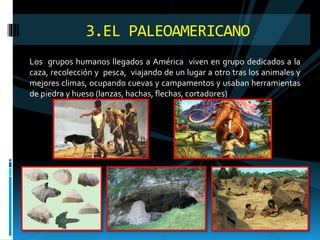 Los grupos humanos llegados a América viven en grupo dedicados a la
caza, recolección y pesca, viajando de un lugar a otro tras los animales y
mejores climas, ocupando cuevas y campamentos y usaban herramientas
de piedra y hueso (lanzas, hachas, flechas, cortadores)
3.EL PALEOAMERICANO
 