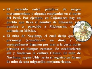  El parecido entre palabras de origen
mesoamerciano y algunas empleadas en el norte
del Perú. Por ejemplo, en Cajamarca hay un
pueblo que lleva el nombre de Ichoacán, este
nombre es parecido a Michoacan, ciudad
ubicada en México.
 El mito de Naylamp, el cual decía que ese
personaje (considerado un dios) y sus
acompañantes llegaron por mar a la costa norte
peruana en tiempos remotos. Se establecieron
allí y fundaron la cultura Chimú. El mito de
Naylamp, según Uhle, sería el registro en forma
de mito de una migración mesoamericana.
 