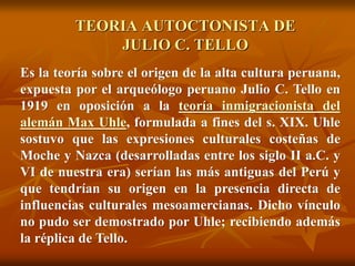 TEORIA AUTOCTONISTA DE
JULIO C. TELLO
Es la teoría sobre el origen de la alta cultura peruana,
expuesta por el arqueólogo peruano Julio C. Tello en
1919 en oposición a la teoría inmigracionista del
alemán Max Uhle, formulada a fines del s. XIX. Uhle
sostuvo que las expresiones culturales costeñas de
Moche y Nazca (desarrolladas entre los siglo II a.C. y
VI de nuestra era) serían las más antiguas del Perú y
que tendrían su origen en la presencia directa de
influencias culturales mesoamercianas. Dicho vínculo
no pudo ser demostrado por Uhle; recibiendo además
la réplica de Tello.
 