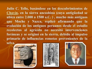 Julio C. Tello, basándose en los descubrimientos de
Chavín, en la sierra ancashina (cuya antigüedad se
ubica entre 2.000 a 1500 a.C. ) , mucho más antiguos
que Moche y Nazca, replicó afirmando que la
evolución de los antiguos peruanos desde el estadio
recolectos al agrícola no necesitó intervenciones
foráneas y se originó en la sierra, debido al impulso
primario de influencias remotas provenientes de la
selva.
 