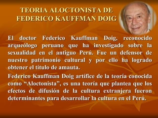 TEORIA ALOCTONISTA DE
FEDERICO KAUFFMAN DOIG
El doctor Federico Kauffman Doig, reconocido
arqueólogo peruano que ha investigado sobre la
sexualidad en el antiguo Perú. Fue un defensor de
nuestro patrimonio cultural y por ello ha logrado
obtener el título de amauta.
Federico Kauffman Doig artífice de la teoría conocida
como “Aloctonista”, es una teoría que plantea que los
efectos de difusión de la cultura extranjera fueron
determinantes para desarrollar la cultura en el Perú.
 