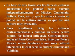  La base de esta teoría son las diversas culturas
americanas no podrían haber surgido
independientemente en México, Guatemala,
Bolivia, Perú, etc., y que la cultura Chavín no
podría ser la cultura matriz ya que fue una
cultura muy avanzada.
 Para Kauffman Doig las culturas
centroamericanas y andinas un tercer centro
común. No habría influencia Centroamérica-
andes ni Perú-Centroamérica. Sino que Perú y
México serian deudores a una zona cultural
intermedia la cual sería la cultura ecuatoriana
Valdivia.
 