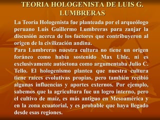 La Teoría Hologenista fue planteada por el arqueólogo
peruano Luis Guillermo Lumbreras para zanjar la
discusión acerca de los factores que contribuyeron al
origen de la civilización andina.
Para Lumbreras nuestra cultura no tiene un origen
foráneo como había sostenido Max Uhle, ni es
exclusivamente autóctona como argumentaba Julio C.
Tello. El hologenismo plantea que nuestra cultura
tiene raíces evolutivas propias, pero también recibió
algunas influencias y aportes externos. Por ejemplo,
sabemos que la agricultura fue un logro interno, pero
el cultivo de maíz, es más antiguo en Mesoamérica y
en la zona ecuatorial, y es probable que haya llegado
desde esas regiones.
TEORIA HOLOGENISTA DE LUIS G.
LUMBRERAS
 