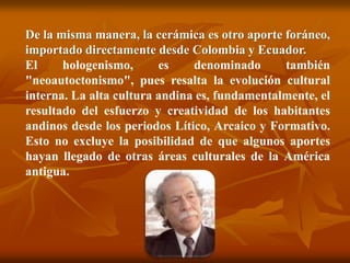 De la misma manera, la cerámica es otro aporte foráneo,
importado directamente desde Colombia y Ecuador.
El hologenismo, es denominado también
"neoautoctonismo", pues resalta la evolución cultural
interna. La alta cultura andina es, fundamentalmente, el
resultado del esfuerzo y creatividad de los habitantes
andinos desde los periodos Lítico, Arcaico y Formativo.
Esto no excluye la posibilidad de que algunos aportes
hayan llegado de otras áreas culturales de la América
antigua.
 