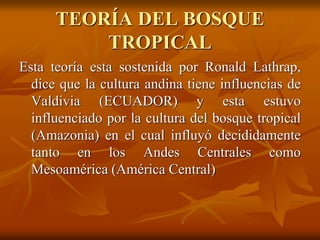 TEORÍA DEL BOSQUE
TROPICAL
Esta teoría esta sostenida por Ronald Lathrap,
dice que la cultura andina tiene influencias de
Valdivia (ECUADOR) y esta estuvo
influenciado por la cultura del bosque tropical
(Amazonia) en el cual influyó decididamente
tanto en los Andes Centrales como
Mesoamérica (América Central)
 
