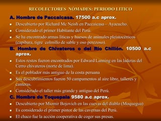 A. Hombre de Paccaicasa. 17500 a.c aprox.
 Descubierto por Richard Mc Neish en Paccaicasa – Ayacucho.
 Considerado el primer Habitante del Perú.
 Se ha encontrado armas líticas y huesos de animales pleistocénicos
(capibara, tigre colmillo de sable y oso perezoso).
B. Hombre de Chivateros o del Río Chillón. 10500 a.c
aprox.
 Estos restos fueron encontrados por Edward Lanning en las laderas del
Cerro chivateros (norte de lima).
 Es el poblador más antiguo de la costa peruana
 Sus descubrimientos fueron 50 campamentos al aire libre, talleres y
canteras.
 Considerado el taller más grande y antiguo del Perú.
C. Hombre de Toquepala 9580 a.c aprox.
 Descubierto por Miomir Bojovich en las cuevas del diablo (Moquegua)
 Es considerado el primer pintor de las cavernas del Perú.
 El chaco fue la acción cooperativa de coger sus presas.
RECOLECTORES NÓMADES: PERIODO LITICO
 