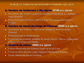 HORTICULTORES SEMI-NOMADES: PERIODO ARCAICO
A. Hombre de Guitarrero o Río Santa 9700 a.c aprox.
 Descubierto por Tomas Lynch en la vertiente occidental de la cordillera
negra (Ancash).
 Primer horticultor del Perú: cultivó el frijol más antiguo del territorio
Peruano.
B. Hombre de Santo Domingo de Paracas 8000 a.c aprox.
 Descubierto por Federico Engels en las pampas de Santo Domingo
(Paracas)
 Primer pescador a red del mundo.
 Es considerado el primer poblador de nuestro litoral y llego a confeccionar
la flauta más antigua del mundo.
C. Hombre de chilca. 5500 a.c aprox.
 Fueron encontrados por Federico Engels al sur de Lima.
 Vivian en choza de caña y paja. Llegaron a domesticar al perro.
 Primer aldeano de nuestro territorio.
 