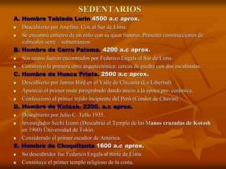 SEDENTARIOS
A. Hombre Tablada Lurín 4500 a.c aprox.
 Descubierto por Josefina Cox al Sur de Lima.
 Se encontró entierro de un niño con su ajuar funerio. Presenta construcciones de
cubículos semi – subterráneos.
B. Hombre de Cerro Paloma. 4200 a.c aprox.
 Sus restos fueron encontrados por Federico Engels al Sur de Lima.
 Construyo la primera obra arquitectónica: cercos de piedra con dos escalinatas.
C. Hombre de Huaca Prieta. 2500 a.c aprox.
 Descubierto por Junius Bird en el Valle de Chicama (La Libertad)
 Apareció el primer mate pirograbado dando inicio a la época pre- cerámica.
 Confeccionó el primer tejido incipiente del Perú (Cóndor de Chavín).
D. Hombre de Kotosh. 2200. a.c aprox.
 Descubierto por Julio C. Tello 1935.
 Investigador Sechi Izumi (Descubrió el Templo de las Manos cruzadas de Kotosh
en 1960) Universidad de Tokio.
 Considerado el primer escultor de América.
E. Hombre de Chuquitanta 1600 a.c aprox.
 Su descubridor fue Federico Engels al norte de Lima.
 Constituye el primer templo religioso de la costa.
 