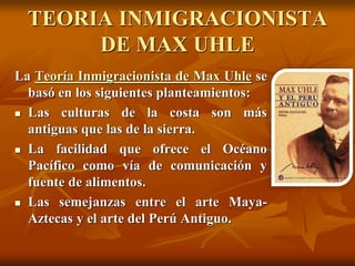 TEORIA INMIGRACIONISTA
DE MAX UHLE
La Teoría Inmigracionista de Max Uhle se
basó en los siguientes planteamientos:
 Las culturas de la costa son más
antiguas que las de la sierra.
 La facilidad que ofrece el Océano
Pacífico como vía de comunicación y
fuente de alimentos.
 Las semejanzas entre el arte Maya-
Aztecas y el arte del Perú Antiguo.
 