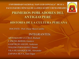 UNIVERSIDAD NACIONAL “SAN LUIS GONZAGA” DE ICA
FACULTAD DE CIENCIAS DE LA EDUCACIÓN Y HUMANIDADES
                          .
    PRIMEROS POBLADORES DEL
         ANTIGUO PERÚ
   HISTORIA DE LA CULTURA PERUANA
  DOCENTE: Prof. Oscar Meza Castillo

                    INTEGRANTES:
 ARTEAGA DE LA CRUZ, Richard
 CANCHA RODAS, Gustavo
 GASPAR HUAMANI, Anderson
 TOLEDO FERNÁNDEZ, Daniel
 VILA HUASASQUICHE, Alexander
 ZAPANA SILVA, Juan Edgar
 