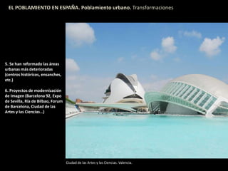EL POBLAMIENTO EN ESPAÑA. Poblamiento urbano. Transformaciones
5. Se han reformado las áreas
urbanas más deterioradas
(centros históricos, ensanches,
etc.)
6. Proyectos de modernización
de Imagen (Barcelona 92, Expo
de Sevilla, Ría de Bilbao, Forum
de Barcelona, Ciudad de las
Artes y las Ciencias…)
Ciudad de las Artes y las Ciencias. Valencia.
 