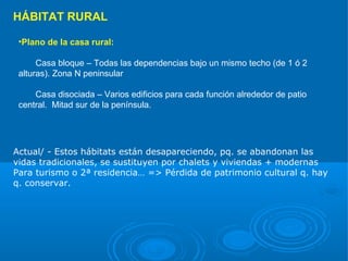 HÁBITAT RURAL

 •Plano de la casa rural:

      Casa bloque – Todas las dependencias bajo un mismo techo (de 1 ó 2
 alturas). Zona N peninsular

     Casa disociada – Varios edificios para cada función alrededor de patio
 central. Mitad sur de la península.




Actual/ - Estos hábitats están desapareciendo, pq. se abandonan las
vidas tradicionales, se sustituyen por chalets y viviendas + modernas
Para turismo o 2ª residencia… => Pérdida de patrimonio cultural q. hay
q. conservar.
 