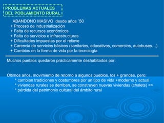 PROBLEMAS ACTUALES
DEL POBLAMIENTO RURAL
  ABANDONO MASIVO desde años ´50
 + Proceso de industrialización
 + Falta de recursos económicos
 + Falta de servicios e infraestructuras
 + Dificultades impuestas por el relieve
 + Carencia de servicios básicos (sanitarios, educativos, comercios, autobuses…)
 + Cambios en la forma de vida por la tecnología

Muchos pueblos quedaron prácticamente deshabitados por:


Últimos años, movimiento de retorno a algunos pueblos, los + grandes, pero:
     * cambian tradiciones y costumbres por un tipo de vida +moderno y actual
     * viviendas rurales se derriban, se construyen nuevas viviendas (chalets) =>
     * pérdida del patrimonio cultural del ámbito rural
 