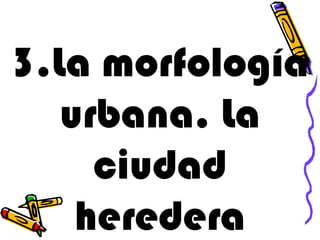3.La morfología
   urbana. La
     ciudad
    heredera
 