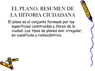 EL PLANO, RESUMEN DE
 LA HITORIA CIUDADANA
El plano es el conjunto formado por las
  superficies construidas y libres de la
  ciudad. Los tipos de planos son: irregular,
  en cuadrícula y radiocéntrico
 