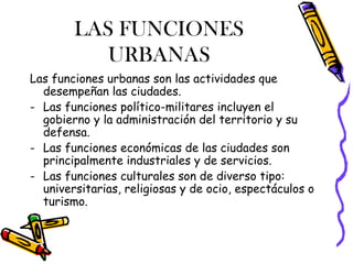 LAS FUNCIONES
           URBANAS
Las funciones urbanas son las actividades que
  desempeñan las ciudades.
- Las funciones político-militares incluyen el
  gobierno y la administración del territorio y su
  defensa.
- Las funciones económicas de las ciudades son
  principalmente industriales y de servicios.
- Las funciones culturales son de diverso tipo:
  universitarias, religiosas y de ocio, espectáculos o
  turismo.
 