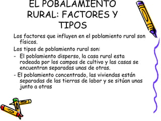 EL POBALAMIENTO
     RURAL: FACTORES Y
           TIPOS
Los factores que influyen en el poblamiento rural son
   físicos.
Los tipos de poblamiento rural son:
- El poblamiento disperso, la casa rural esta
   rodeada por los campos de cultivo y las casas se
   encuentran separadas unas de otras.
- El poblamiento concentrado, las viviendas están
   separadas de las tierras de labor y se sitúan unas
   junto a otras
 