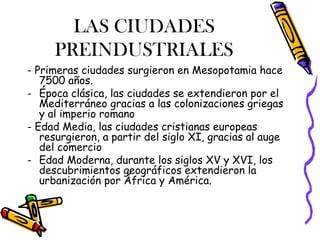LAS CIUDADES
     PREINDUSTRIALES
- Primeras ciudades surgieron en Mesopotamia hace
   7500 años.
- Época clásica, las ciudades se extendieron por el
   Mediterráneo gracias a las colonizaciones griegas
   y al imperio romano
- Edad Media, las ciudades cristianas europeas
   resurgieron, a partir del siglo XI, gracias al auge
   del comercio
- Edad Moderna, durante los siglos XV y XVI, los
   descubrimientos geográficos extendieron la
   urbanización por África y América.
 