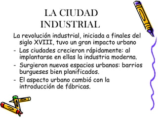 LA CIUDAD
         INDUSTRIAL
La revolución industrial, iniciada a finales del
  siglo XVIII, tuvo un gran impacto urbano
- Las ciudades crecieron rápidamente: al
  implantarse en ellas la industria moderna.
- Surgieron nuevos espacios urbanos: barrios
  burgueses bien planificados.
- El aspecto urbano cambió con la
  introducción de fábricas.
 