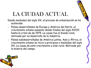 LA CIUDAD ACTUAL
Desde mediados del siglo XX, el proceso de urbanización se ha
  acelerado.
- Países desarrollados de Europa y América del Norte, el
  crecimiento urbano aumento desde finales del siglo XVIII
  hasta la crisis de de 1975. La causa fue el éxodo rural,
  motivado por es desarrollo de la industria.
- Países subdesarrollados de América Latina, Asia y África, el
  crecimiento urbano se inicio a principios o mediados del siglo
  XX. La causa de este crecimiento a sido rural. Motivado por
  la miseria del campo.
 