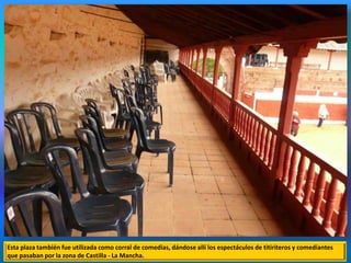 Esta plaza también fue utilizada como corral de comedias, dándose allí los espectáculos de titiriteros y comediantes
que pasaban por la zona de Castilla - La Mancha.
 