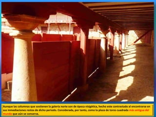 Aunque las columnas que sostienen la galería norte son de época visigótica, hecho este contrastado al encontrarse en
sus inmediaciones restos de dicho periodo. Considerada, por tanto, como la plaza de toros cuadrada más antigua del
mundo que aún se conserva.
 