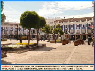 Valdepeñas es un municipio, situado en el centro-sur de la península ibérica. Tiene títulos de Muy Heroica y Muy Leal e
Invicta, situada en la provincia de Ciudad Real, dentro de la comunidad autónoma de Castilla-La Mancha.
 