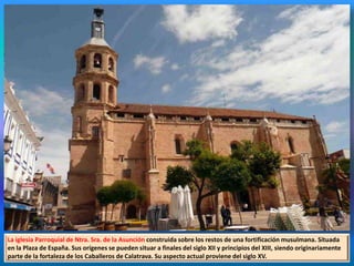 La iglesia Parroquial de Ntra. Sra. de la Asunción construida sobre los restos de una fortificación musulmana. Situada
en la Plaza de España. Sus orígenes se pueden situar a finales del siglo XII y principios del XIII, siendo originariamente
parte de la fortaleza de los Caballeros de Calatrava. Su aspecto actual proviene del siglo XV.
 