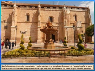 Las fachadas muestran recios contrafuertes y varias puertas. En la fachada sur, la que da a la Plaza de España, se abren
la Puerta del Sol, datada en la segunda mitad del siglo XV y dedicada a la Asunción, de estilo gótico-florido isabelino.
 