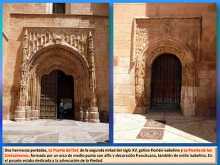 Dos hermosas portadas, La Puerta del Sol, de la segunda mitad del siglo XV, gótico-florido isabelino y La Puerta de los
Catecúmenos, formada por un arco de medio punto con alfiz y decoración franciscana, también de estilo isabelino. En
el pasado estaba dedicada a la advocación de la Piedad.
 