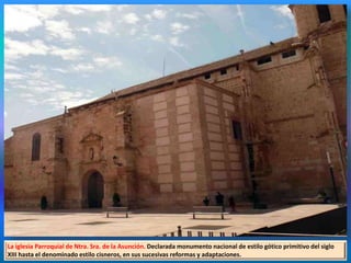 La iglesia Parroquial de Ntra. Sra. de la Asunción. Declarada monumento nacional de estilo gótico primitivo del siglo
XIII hasta el denominado estilo cisneros, en sus sucesivas reformas y adaptaciones.
 