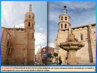 El campanario la fisonomía de la torre con el cuerpo poligonal, con cuatro campanas estaría rematado por un tejado a
cuatro aguas con cruz y con cuerpo donde se aloja los relojes.
 