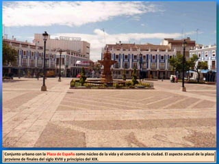 Conjunto urbano con la Plaza de España como núcleo de la vida y el comercio de la ciudad. El aspecto actual de la plaza
proviene de finales del siglo XVIII y principios del XIX.
 