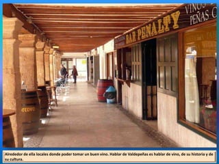 Alrededor de ella locales donde poder tomar un buen vino. Hablar de Valdepeñas es hablar de vino, de su historia y de
su cultura.
 