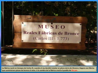La fábrica nació en tiempos de Carlos III, cuando el rey decidió instalar en plena sierra de Alcaraz y Segura una fábrica
que suministrara piezas de bronce al reino. A la sombra de la fábrica creció el pueblo de Río par.
 